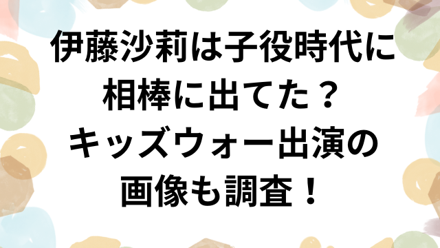 伊藤沙莉は子役時代に相棒に出てた？キッズウォー出演の画像も調査！