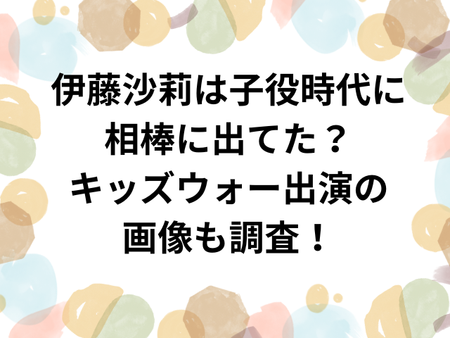 伊藤沙莉は子役時代に相棒に出てた？キッズウォー出演の画像も調査！